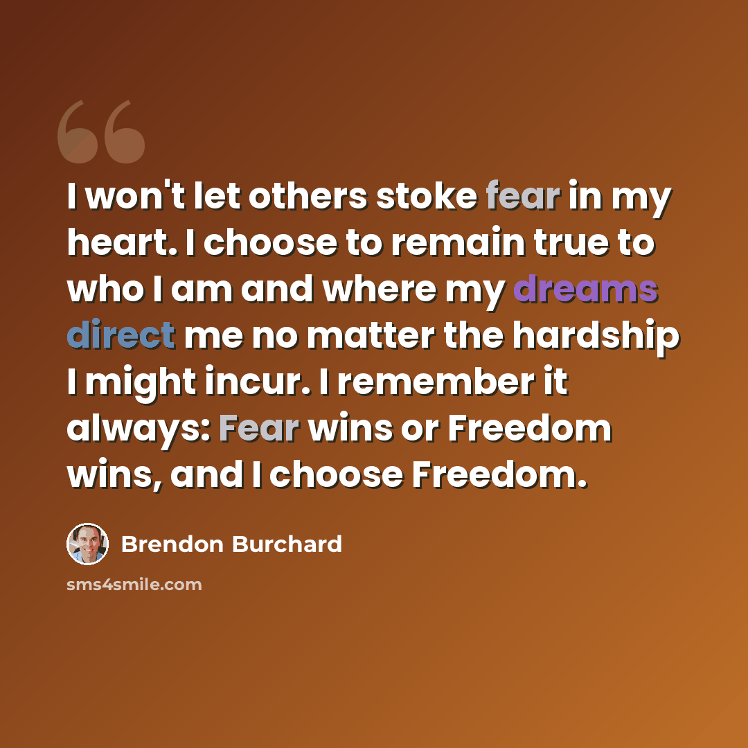 “I won't let others stoke fear in my heart. I choose to remain true to who I am and where my dreams direct me no matter the hardship I might incur. I remember it always: Fear wins or Freedom wins, and I choose Freedom.” quote by Brendon Burchard