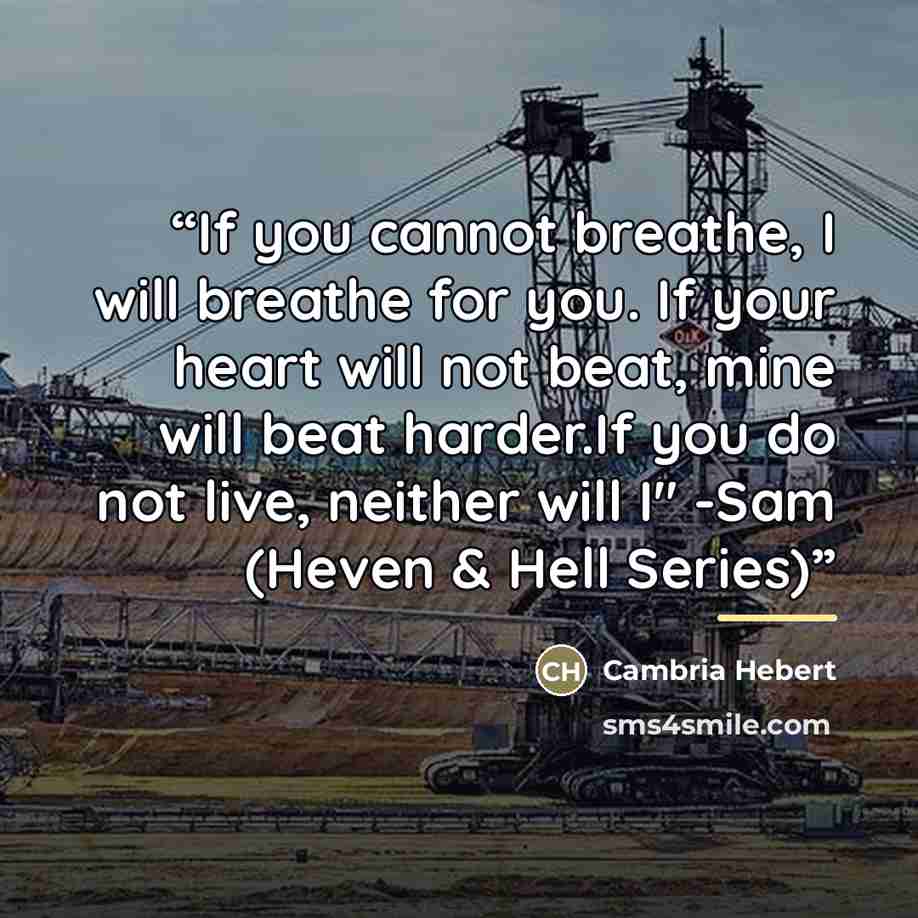 “If you cannot breathe, I will breathe for you. If your heart will not beat, mine will beat harder.If you do not live, neither will I" -Sam (Heven & Hell Series)” quote by Cambria Hebert