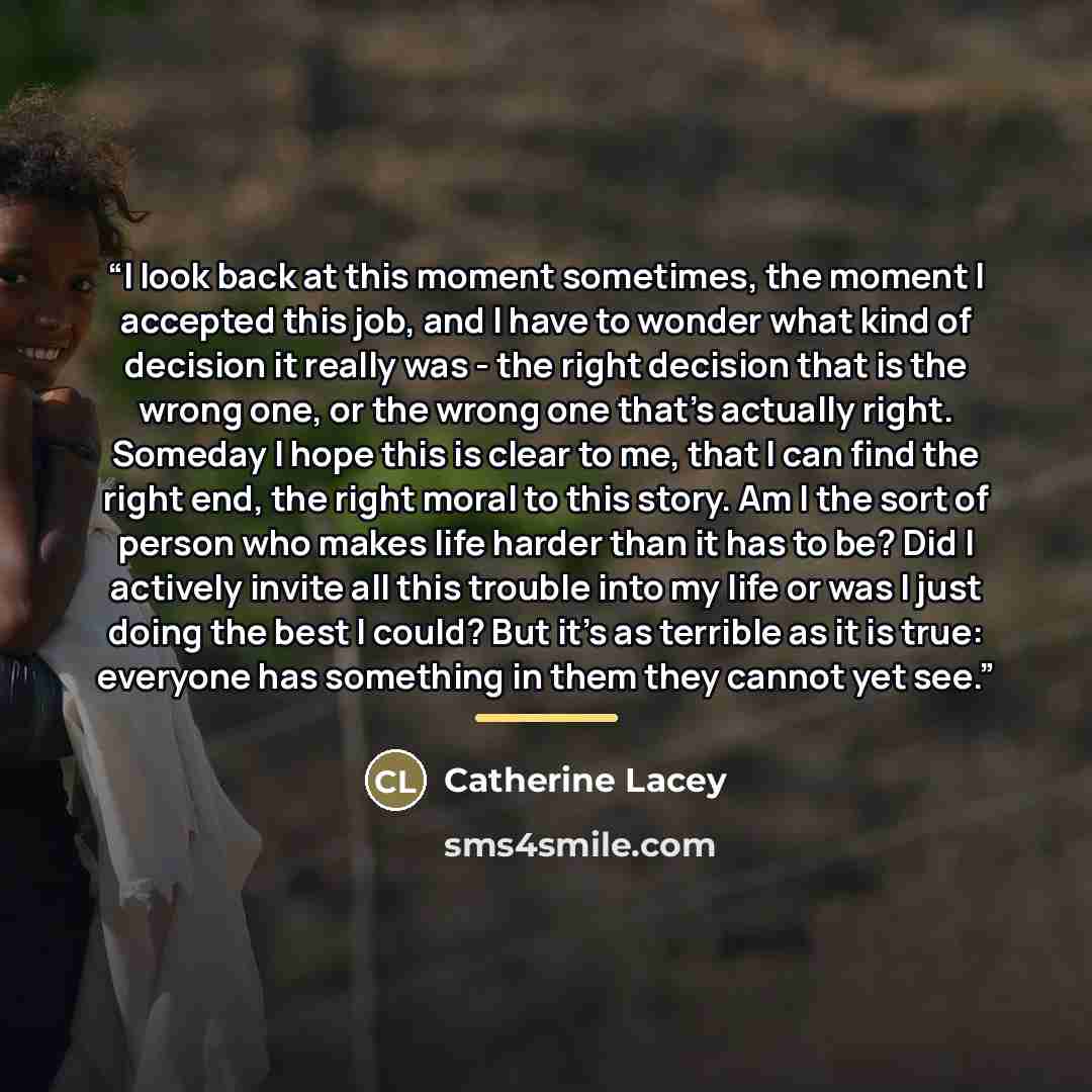 “I look back at this moment sometimes, the moment I accepted this job, and I have to wonder what kind of decision it really was - the right decision that is the wrong one, or the wrong one that's actually right. Someday I hope this is clear to me, that I can find the right end, the right moral to…” quote by Catherine Lacey