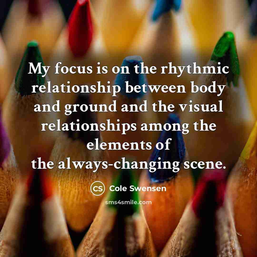 “My focus is on the rhythmic relationship between body and ground and the visual relationships among the elements of the always-changing scene.” quote by Cole Swensen