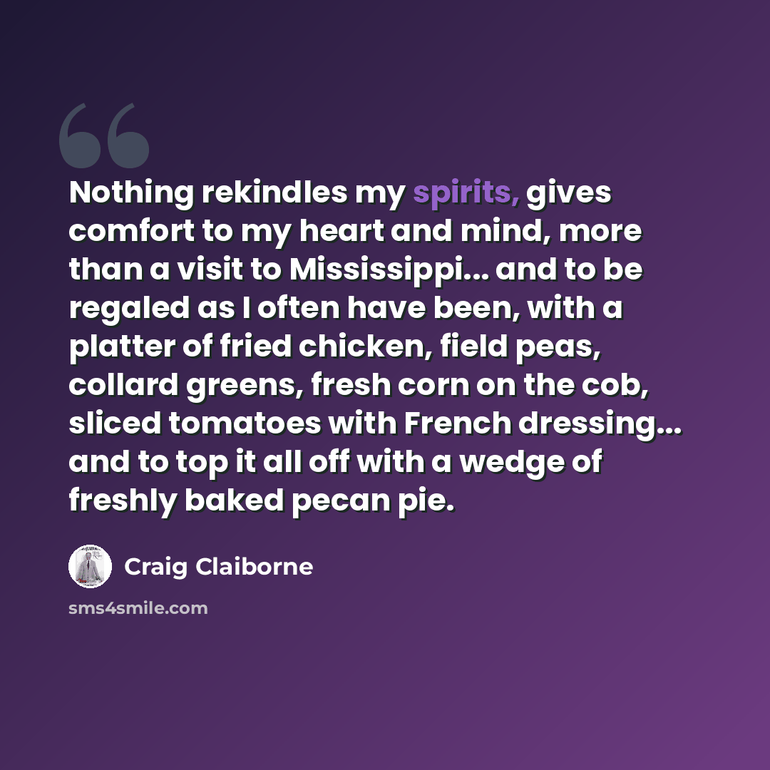 “Nothing rekindles my spirits, gives comfort to my heart and mind, more than a visit to Mississippi... and to be regaled as I often have been, with a platter of fried chicken, field peas, collard greens, fresh corn on the cob, sliced tomatoes with French dressing... and to top it all off with a…” quote by Craig Claiborne