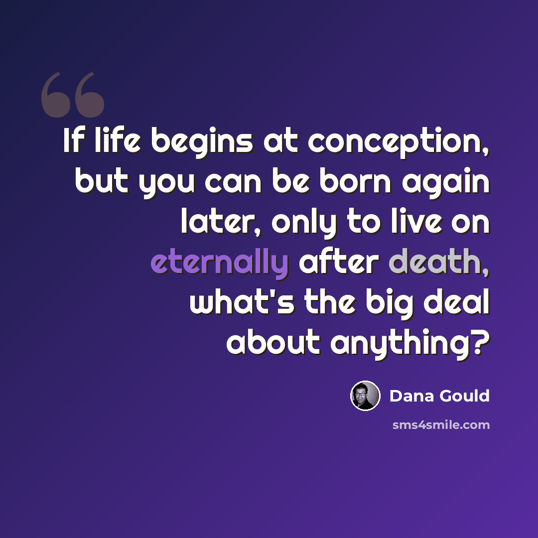 “If life begins at conception, but you can be born again later, only to live on eternally after death, what's the big deal about anything?” quote by Dana Gould