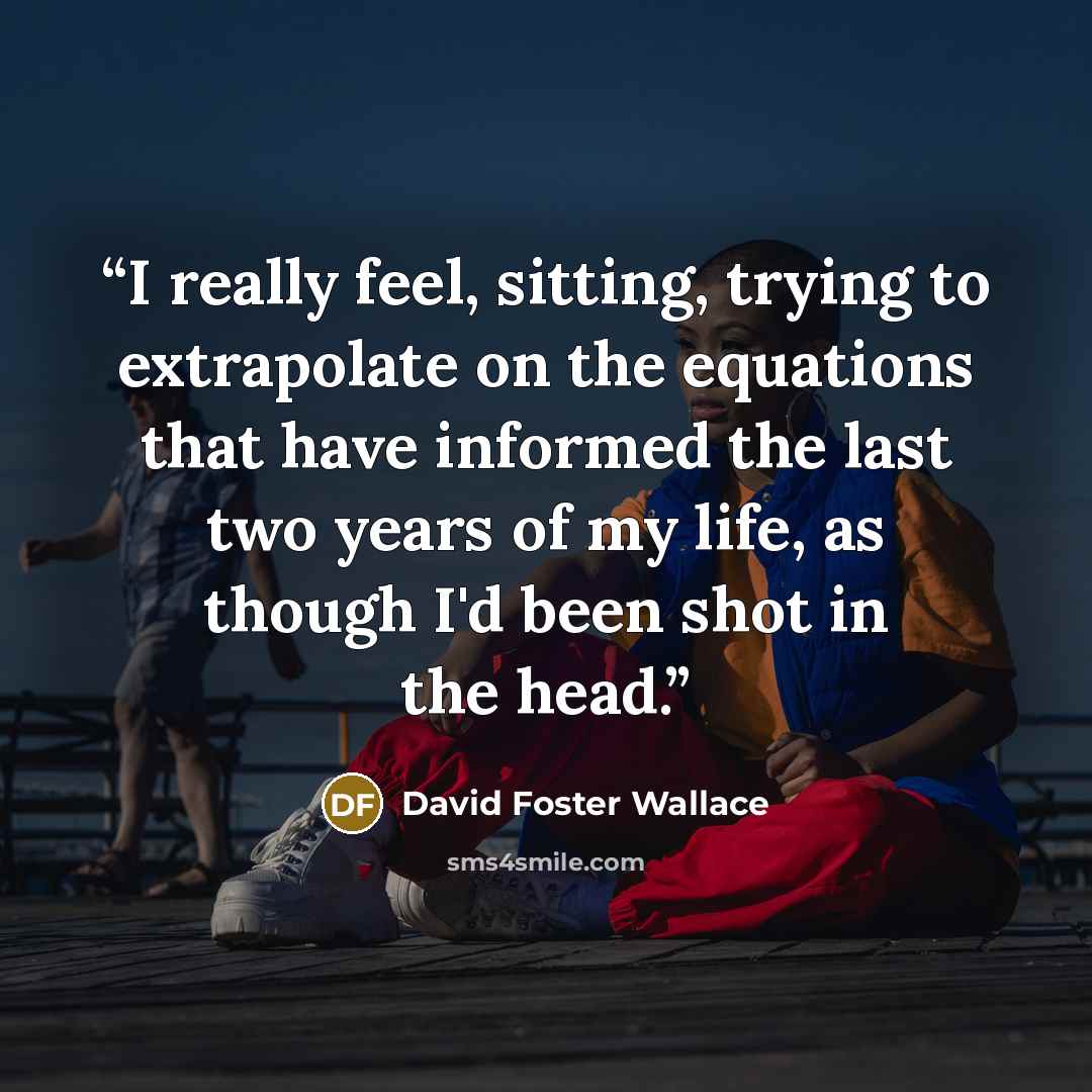 “I really feel, sitting, trying to extrapolate on the equations that have informed the last two years of my life, as though I'd been shot in the head.” quote by David Foster Wallace