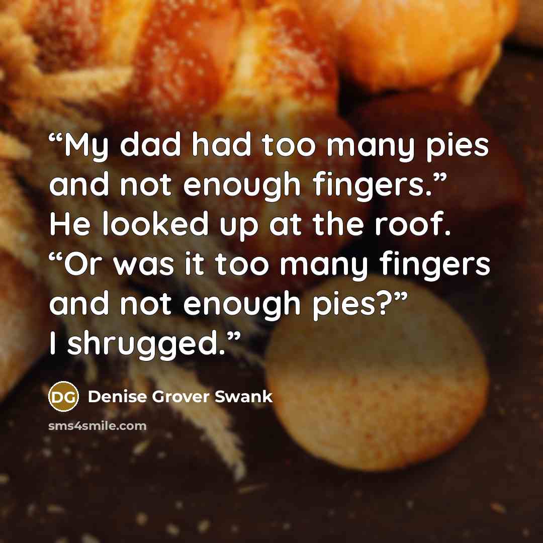“My dad had too many pies and not enough fingers.” He looked up at the roof. “Or was it too many fingers and not enough pies?” I shrugged.” quote by Denise Grover Swank