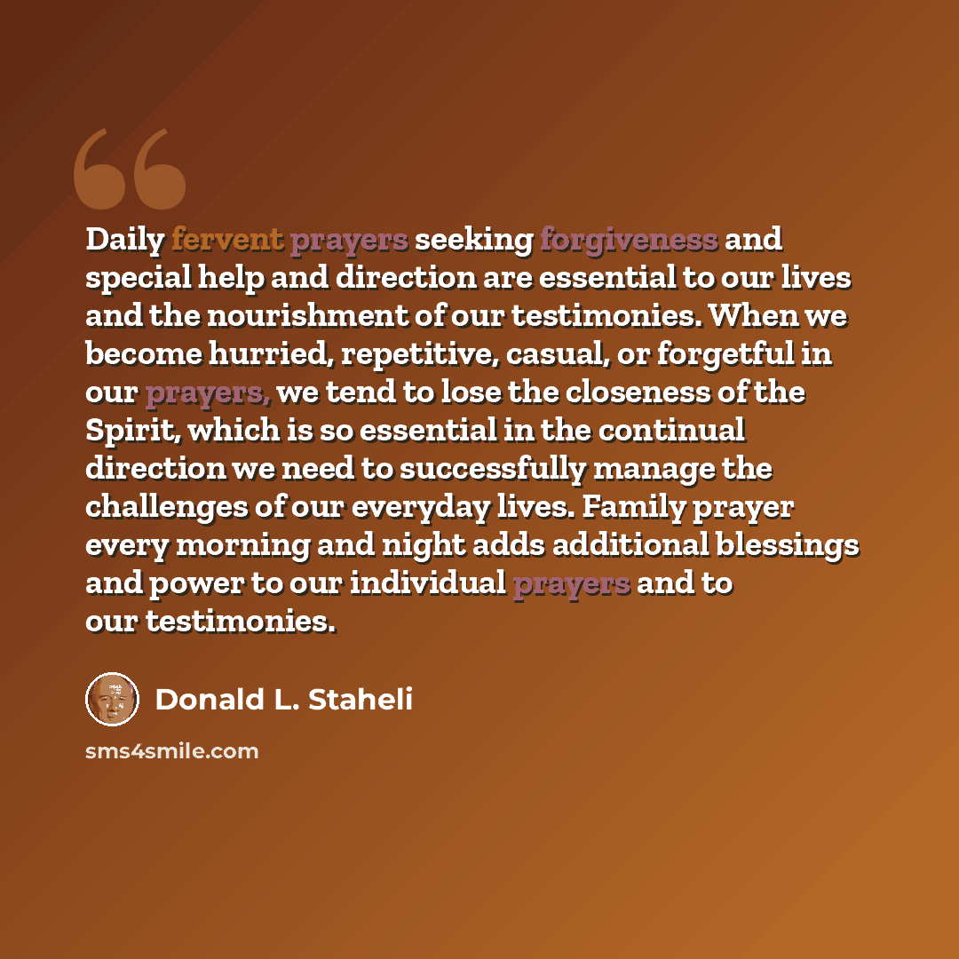 “Daily fervent prayers seeking forgiveness and special help and direction are essential to our lives and the nourishment of our testimonies. When we become hurried, repetitive, casual, or forgetful in our prayers, we tend to lose the closeness of the Spirit, which is so essential in the continual…” quote by Donald L. Staheli
