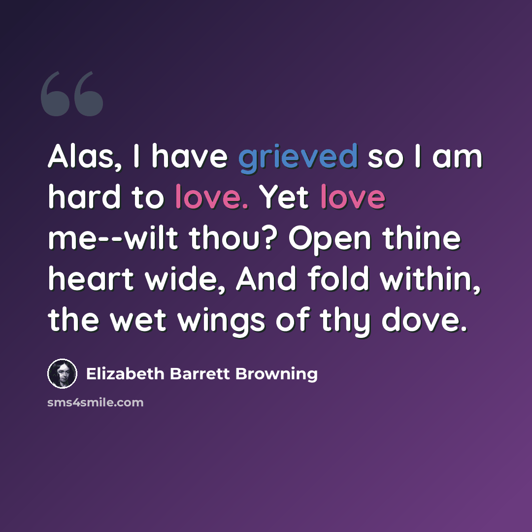 “Alas, I have grieved so I am hard to love. Yet love me--wilt thou? Open thine heart wide, And fold within, the wet wings of thy dove.” quote by Elizabeth Barrett Browning