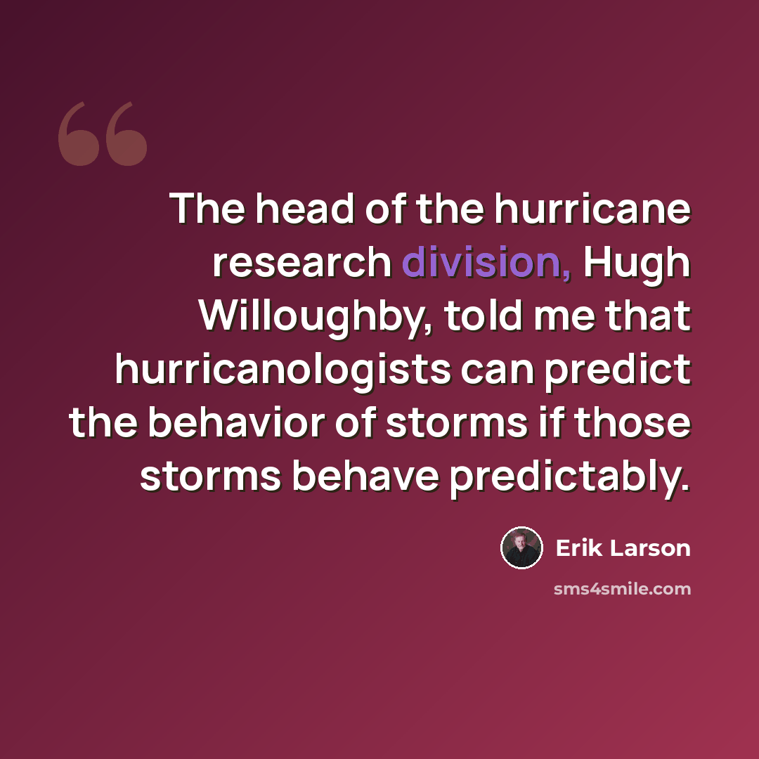 “The head of the hurricane research division, Hugh Willoughby, told me that hurricanologists can predict the behavior of storms if those storms behave predictably.” quote by Erik Larson