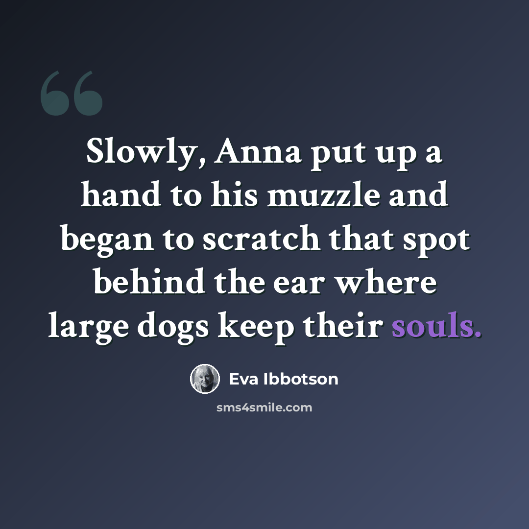 “Slowly, Anna put up a hand to his muzzle and began to scratch that spot behind the ear where large dogs keep their souls.” quote by Eva Ibbotson