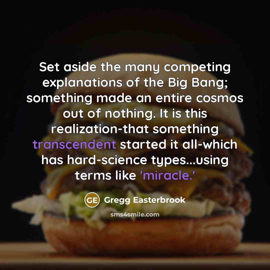 “Set aside the many competing explanations of the Big Bang; something made an entire cosmos out of nothing. It is this realization-that something transcendent started it all-which has hard-science types...using terms like 'miracle.'” quote by Gregg Easterbrook