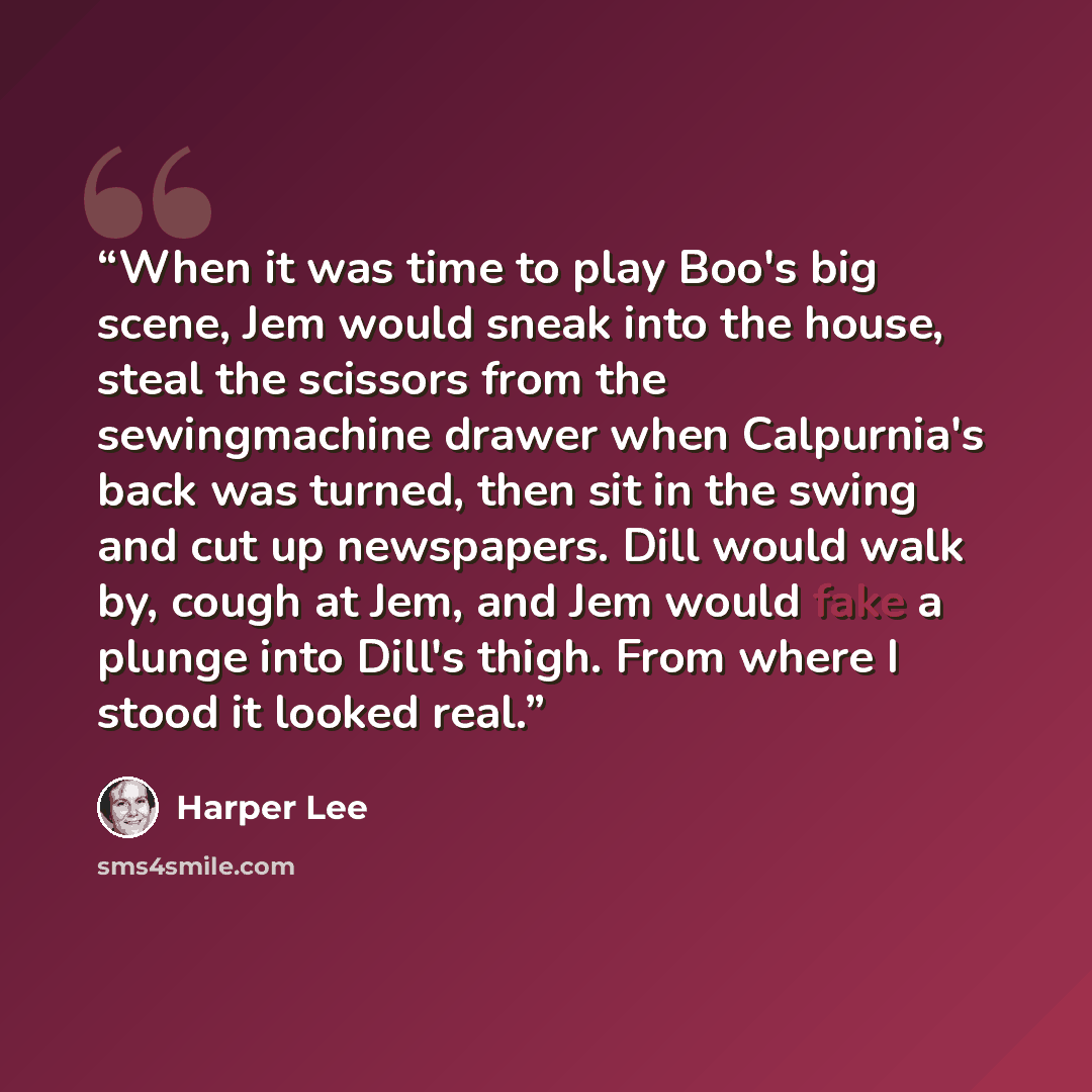 “When it was time to play Boo's big scene, Jem would sneak into the house, steal the scissors from the sewingmachine drawer when Calpurnia's back was turned, then sit in the swing and cut up newspapers. Dill would walk by, cough at Jem, and Jem would fake a plunge into Dill's thigh. From where I…” quote by Harper Lee