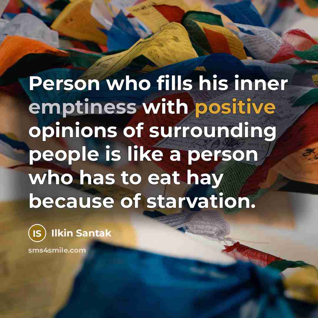“Person who fills his inner emptiness with positive opinions of surrounding people is like a person who has to eat hay because of starvation.” quote by Ilkin Santak