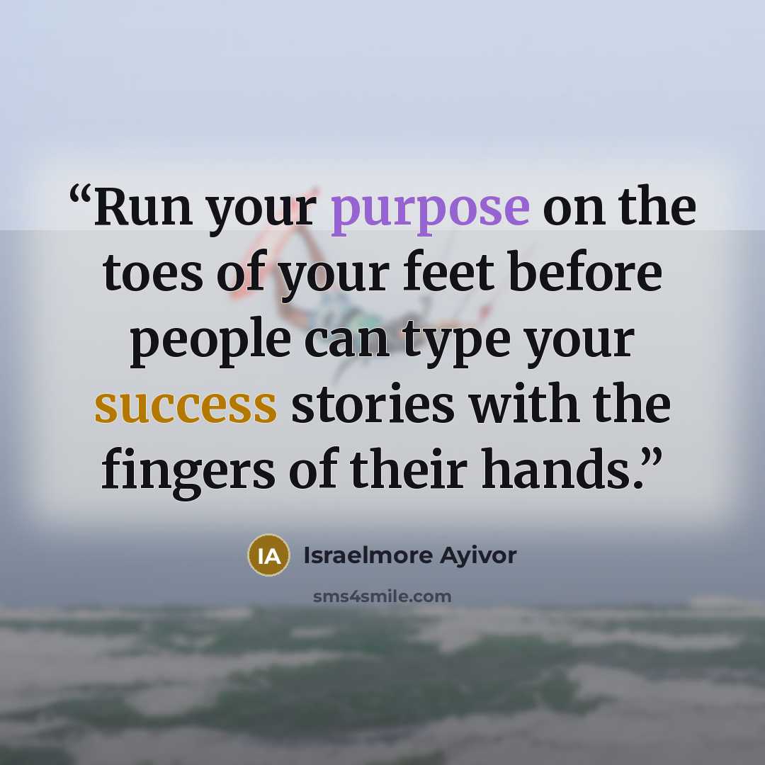 “Run your purpose on the toes of your feet before people can type your success stories with the fingers of their hands.” quote by Israelmore Ayivor