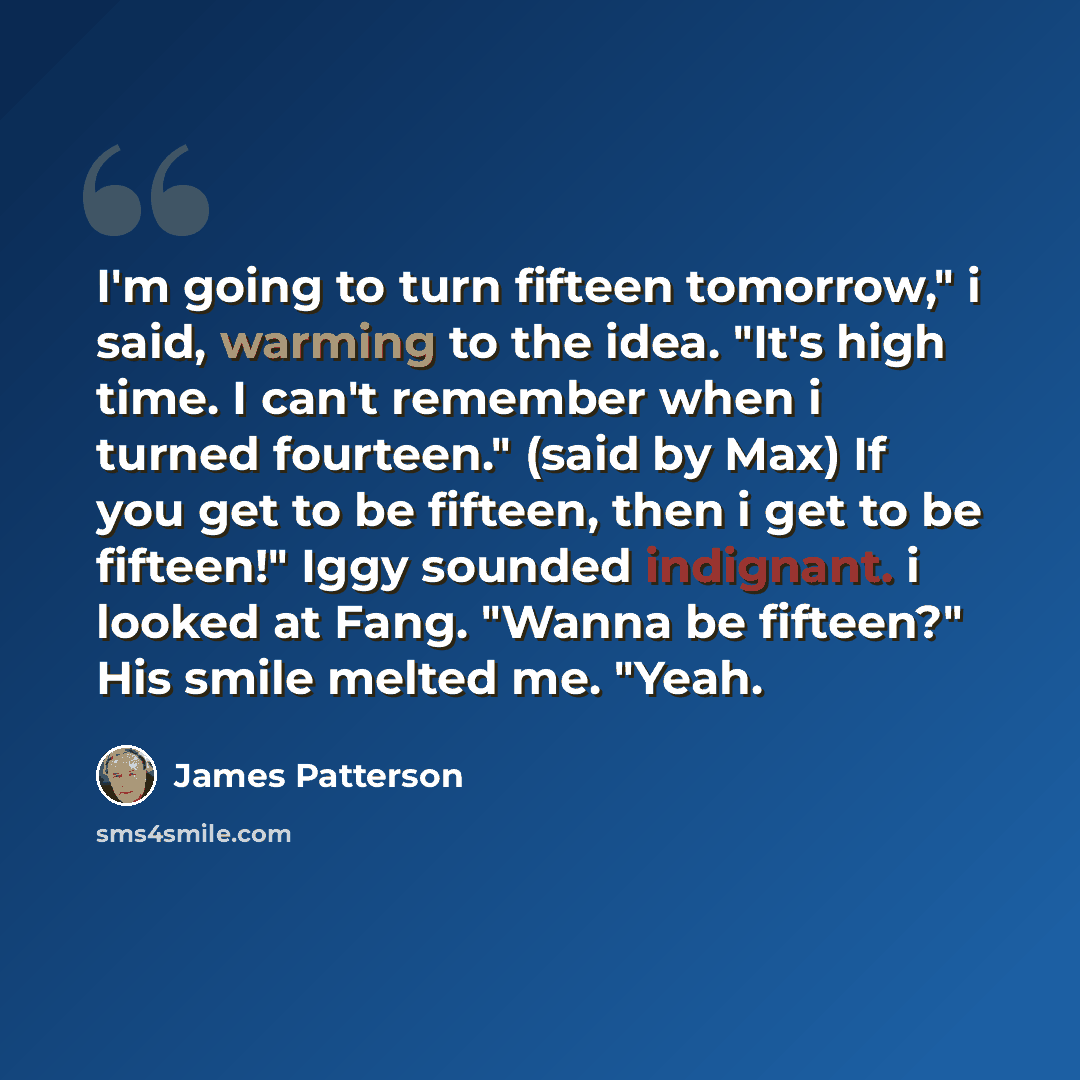 “I'm going to turn fifteen tomorrow," i said, warming to the idea. "It's high time. I can't remember when i turned fourteen." (said by Max) If you get to be fifteen, then i get to be fifteen!" Iggy sounded indignant. i looked at Fang. "Wanna be fifteen?" His smile melted me. "Yeah.” quote by James Patterson