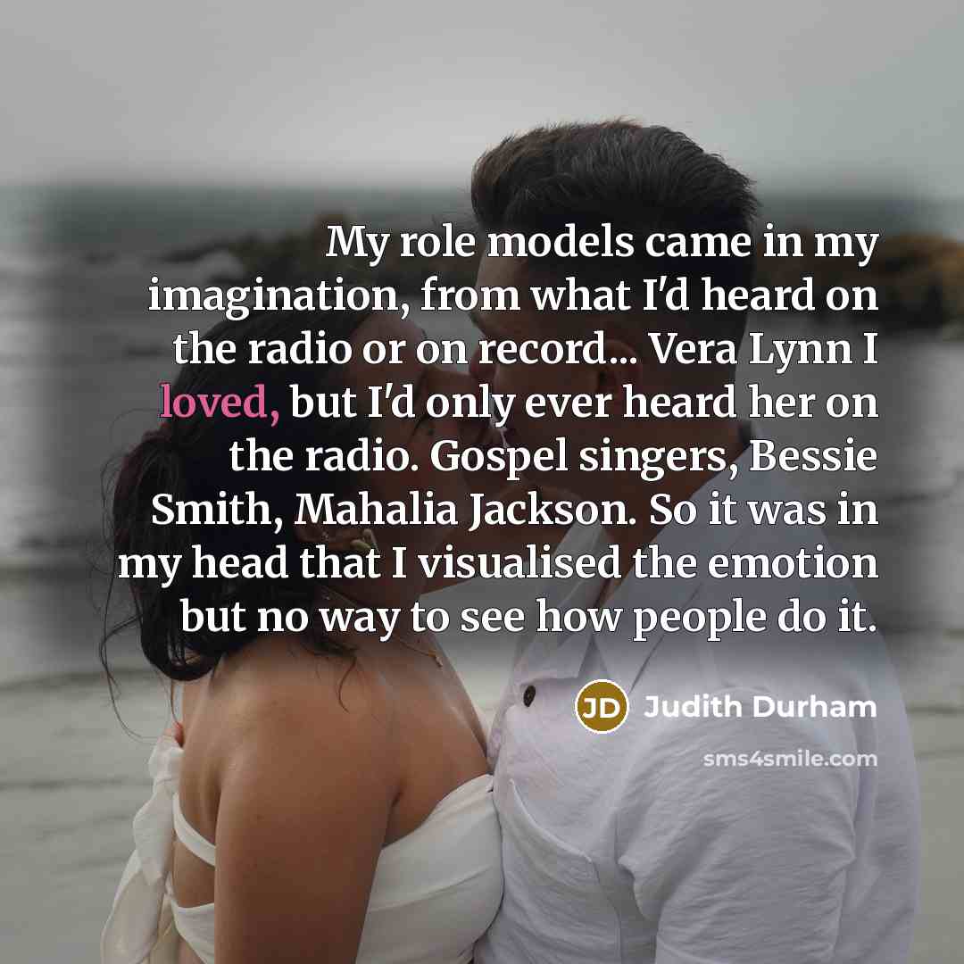“My role models came in my imagination, from what I'd heard on the radio or on record... Vera Lynn I loved, but I'd only ever heard her on the radio. Gospel singers, Bessie Smith, Mahalia Jackson. So it was in my head that I visualised the emotion but no way to see how people do it.” quote by Judith Durham