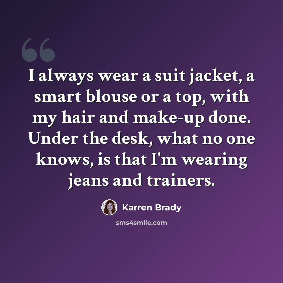 “I always wear a suit jacket, a smart blouse or a top, with my hair and make-up done. Under the desk, what no one knows, is that I'm wearing jeans and trainers.” quote by Karren Brady
