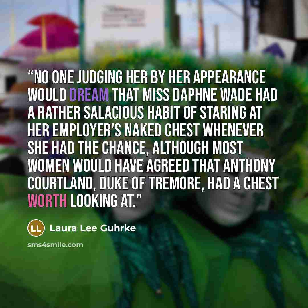 “No one judging her by her appearance would dream that Miss Daphne Wade had a rather salacious habit of staring at her employer's naked chest whenever she had the chance, although most women would have agreed that Anthony Courtland, Duke of Tremore, had a chest worth looking at.” quote by Laura Lee Guhrke