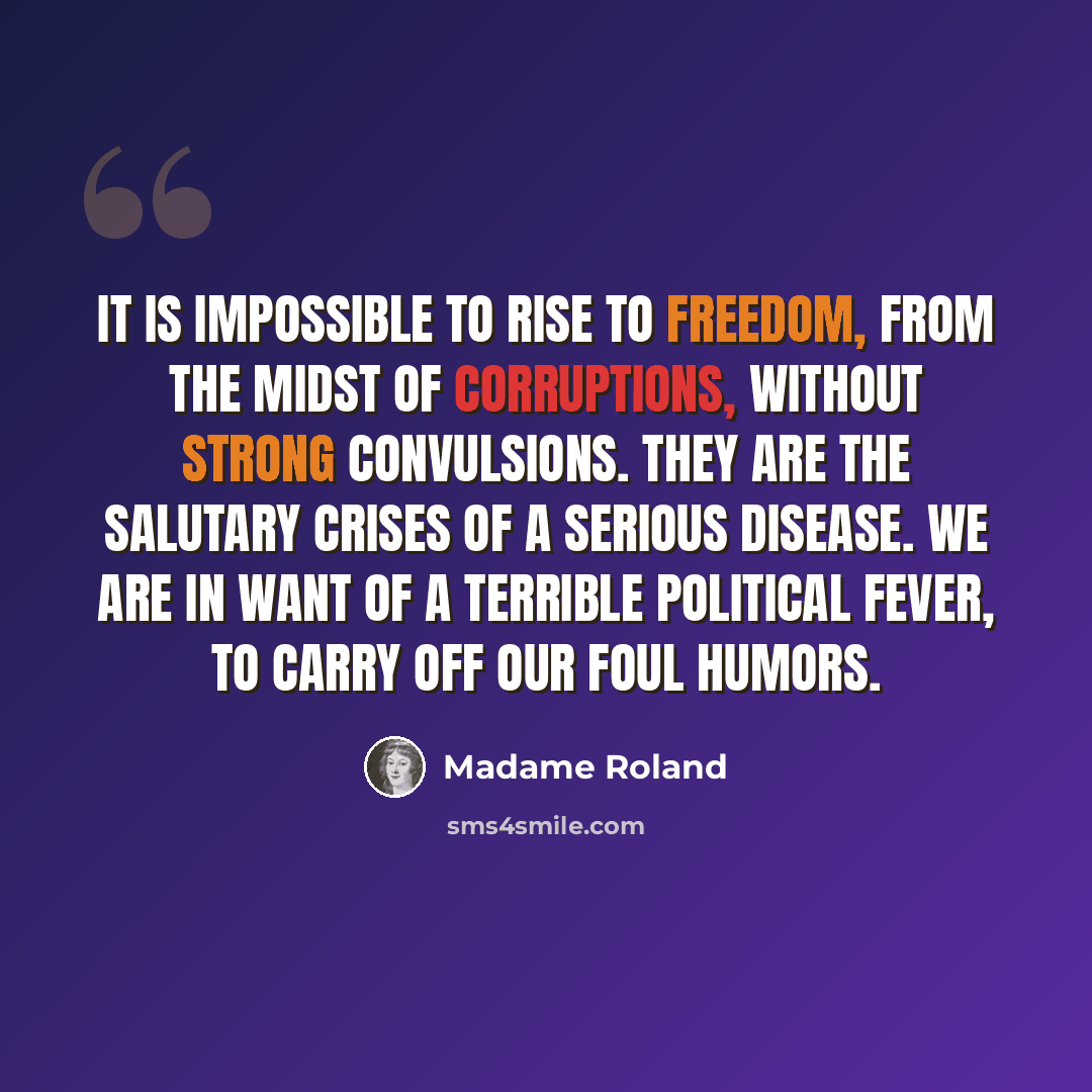 “It is impossible to rise to freedom, from the midst of corruptions, without strong convulsions. They are the salutary crises of a serious disease. We are in want of a terrible political fever, to carry off our foul humors.” quote by Madame Roland