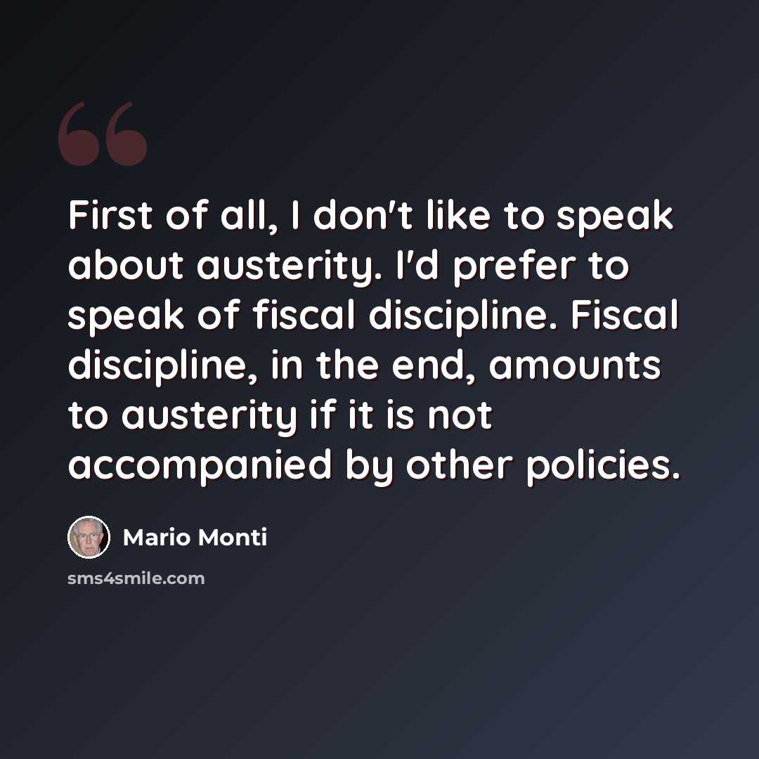 “First of all, I don't like to speak about austerity. I'd prefer to speak of fiscal discipline. Fiscal discipline, in the end, amounts to austerity if it is not accompanied by other policies.” quote by Mario Monti