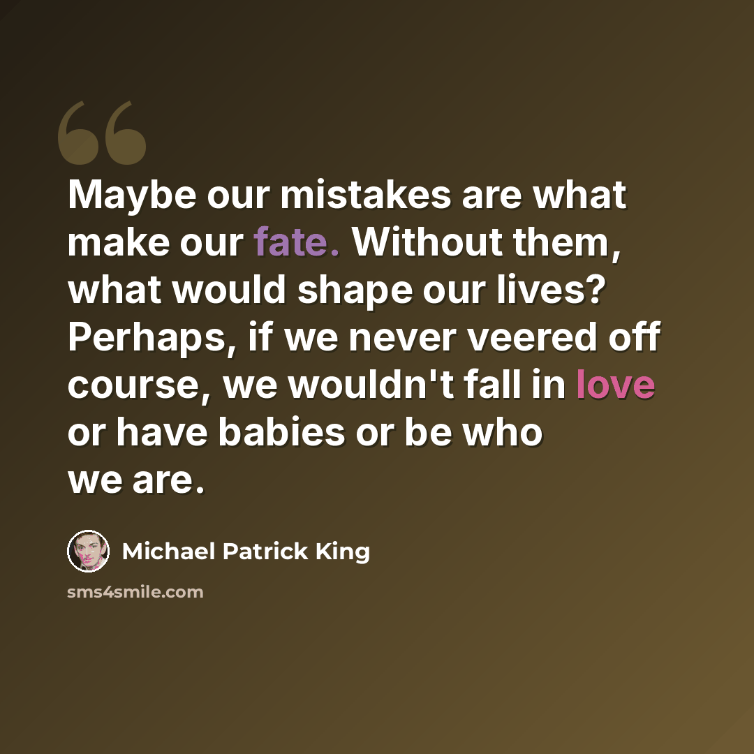 “Maybe our mistakes are what make our fate. Without them, what would shape our lives? Perhaps, if we never veered off course, we wouldn't fall in love or have babies or be who we are.” quote by Michael Patrick King