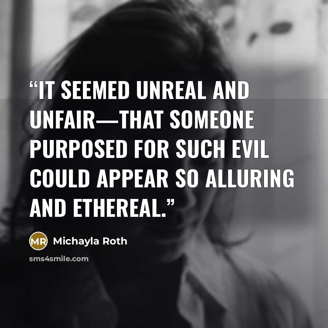 “It seemed unreal and unfair—that someone purposed for such evil could appear so alluring and ethereal.” quote by Michayla Roth