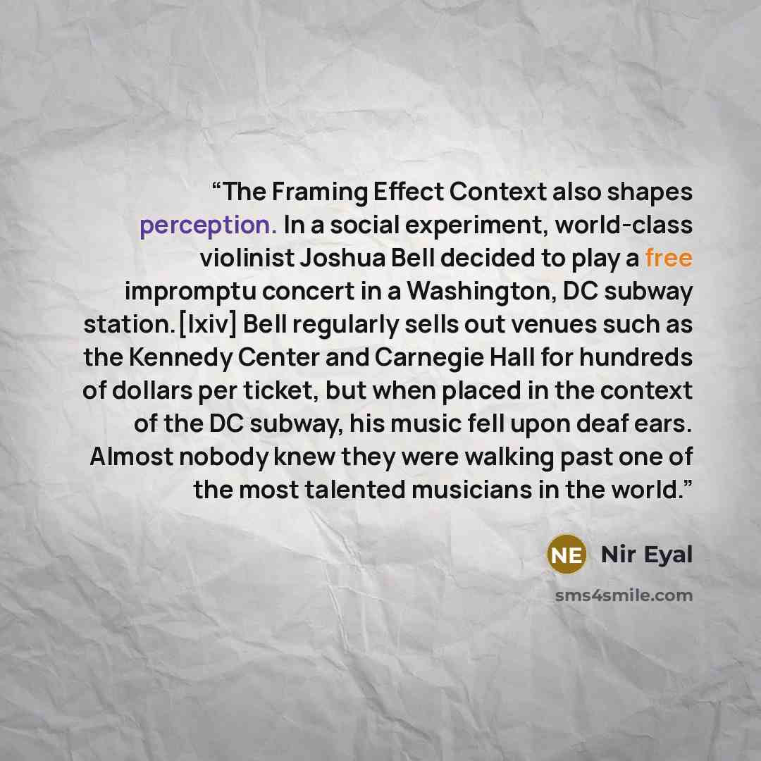 “The Framing Effect Context also shapes perception. In a social experiment, world-class violinist Joshua Bell decided to play a free impromptu concert in a Washington, DC subway station.[lxiv] Bell regularly sells out venues such as the Kennedy Center and Carnegie Hall for hundreds of dollars per…” quote by Nir Eyal