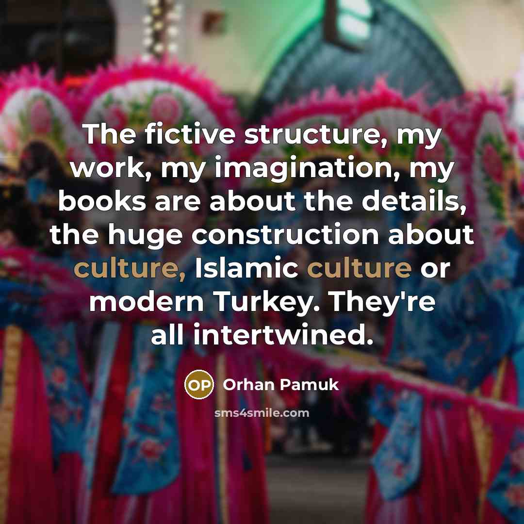 “The fictive structure, my work, my imagination, my books are about the details, the huge construction about culture, Islamic culture or modern Turkey. They're all intertwined.” quote by Orhan Pamuk