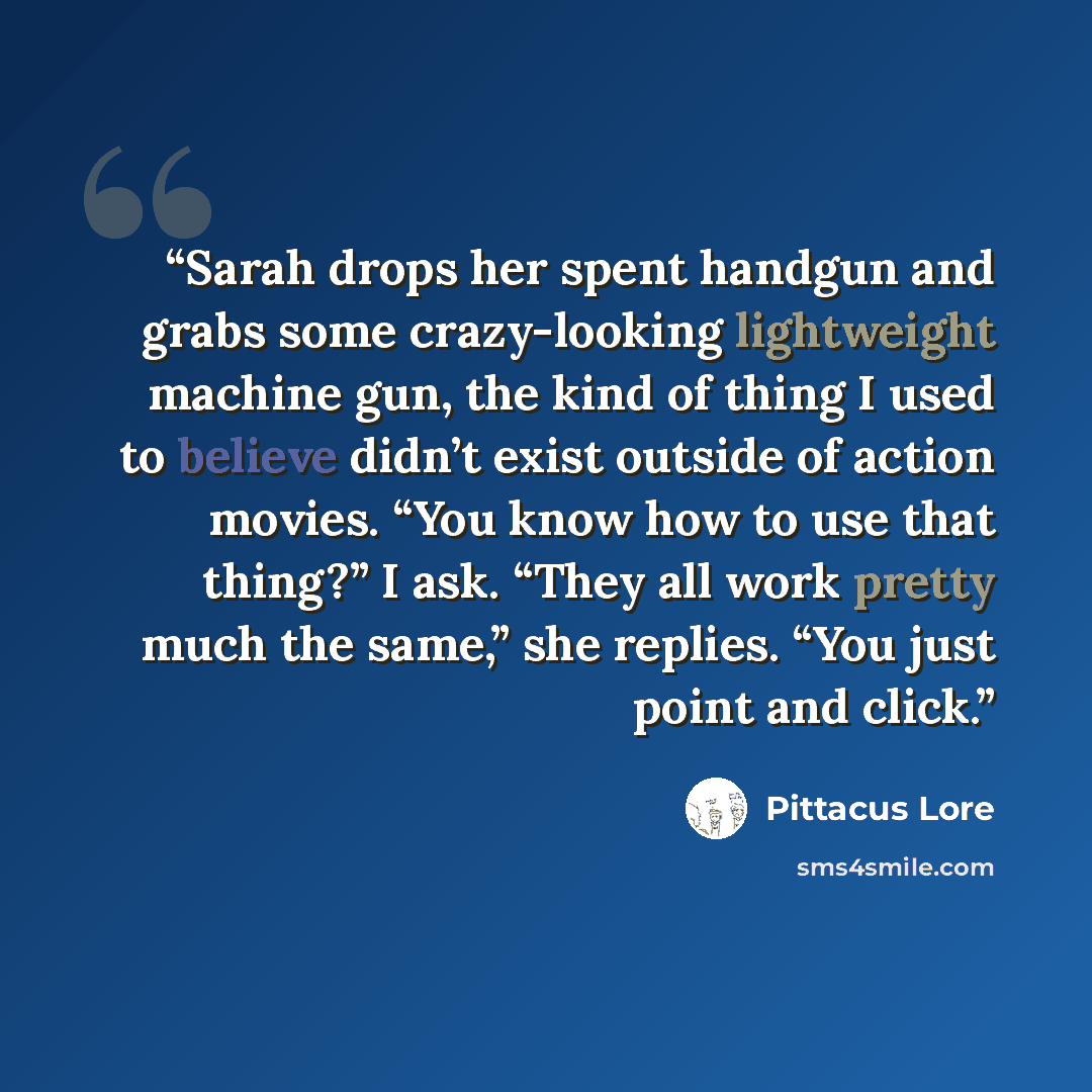 “Sarah drops her spent handgun and grabs some crazy-looking lightweight machine gun, the kind of thing I used to believe didn’t exist outside of action movies. “You know how to use that thing?” I ask. “They all work pretty much the same,” she replies. “You just point and click.” quote by Pittacus Lore
