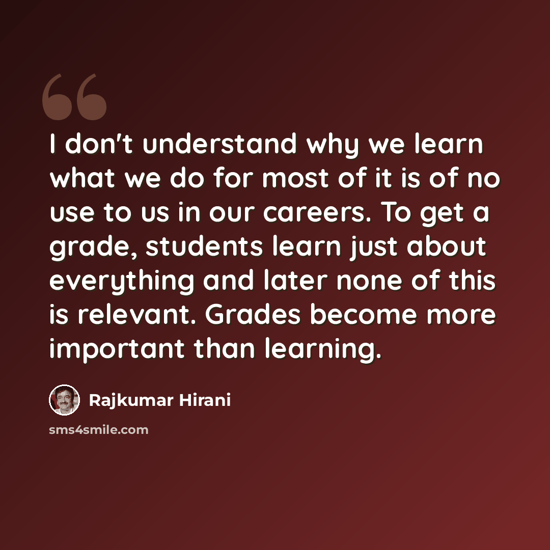 “I don't understand why we learn what we do for most of it is of no use to us in our careers. To get a grade, students learn just about everything and later none of this is relevant. Grades become more important than learning.” quote by Rajkumar Hirani