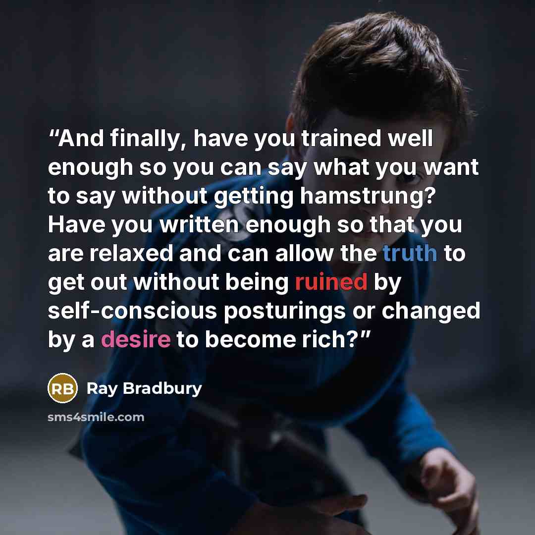 “And finally, have you trained well enough so you can say what you want to say without getting hamstrung? Have you written enough so that you are relaxed and can allow the truth to get out without being ruined by self-conscious posturings or changed by a desire to become rich?” quote by Ray Bradbury