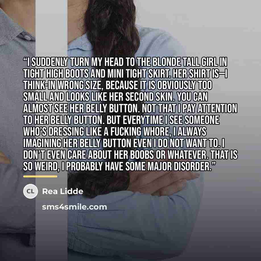 “I suddenly turn my head to the blonde tall girl in tight high boots and mini tight skirt. Her shirt is—I think-in wrong size, because it is obviously too small and looks like her second skin. You can almost see her belly button. Not that I pay attention to her belly button. But everytime I see…” quote by Rea Lidde