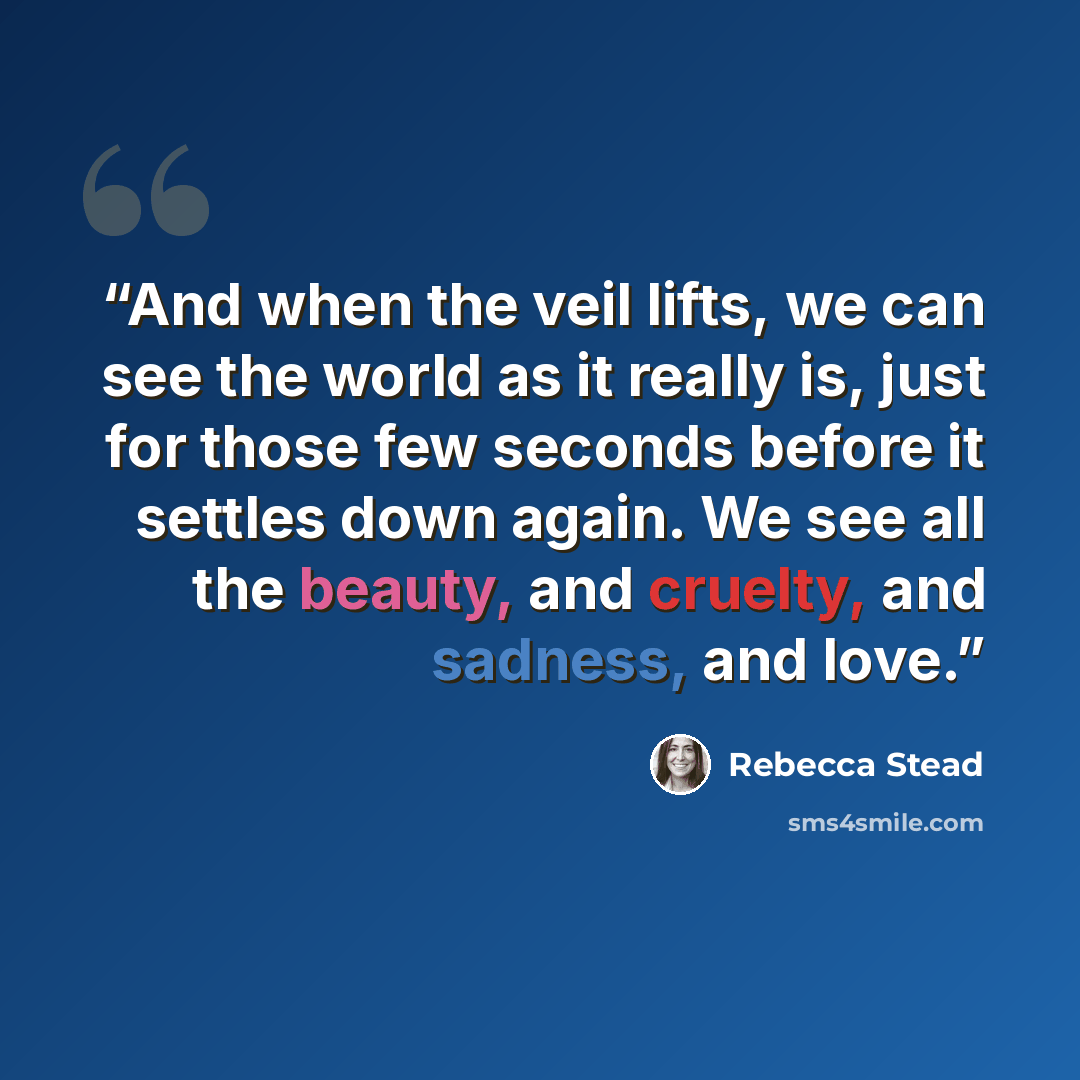 “And when the veil lifts, we can see the world as it really is, just for those few seconds before it settles down again. We see all the beauty, and cruelty, and sadness, and love.” quote by Rebecca Stead