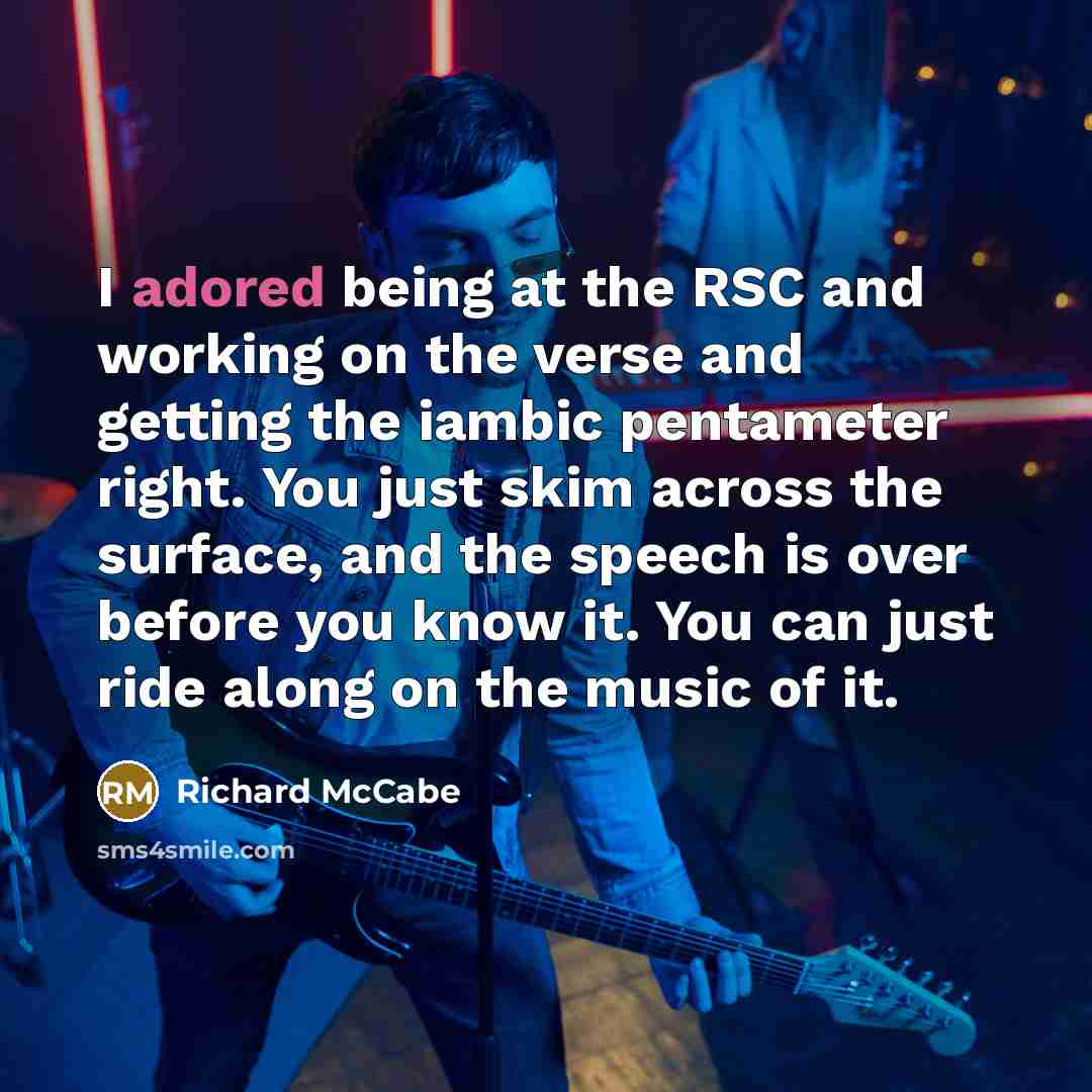 “I adored being at the RSC and working on the verse and getting the iambic pentameter right. You just skim across the surface, and the speech is over before you know it. You can just ride along on the music of it.” quote by Richard McCabe