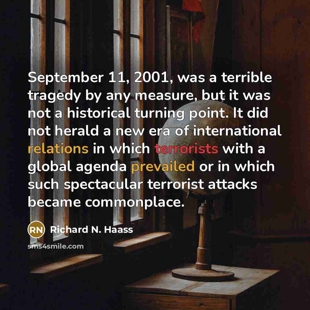 “September 11, 2001, was a terrible tragedy by any measure, but it was not a historical turning point. It did not herald a new era of international relations in which terrorists with a global agenda prevailed or in which such spectacular terrorist attacks became commonplace.” quote by Richard N. Haass