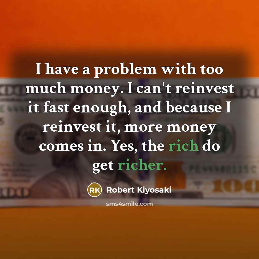“I have a problem with too much money. I can't reinvest it fast enough, and because I reinvest it, more money comes in. Yes, the rich do get richer.” quote by Robert Kiyosaki