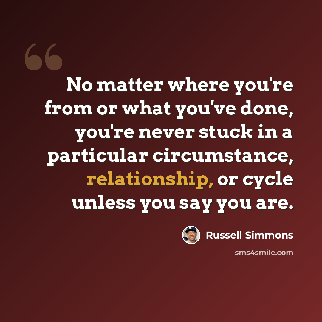 “No matter where you're from or what you've done, you're never stuck in a particular circumstance, relationship, or cycle unless you say you are.” quote by Russell Simmons