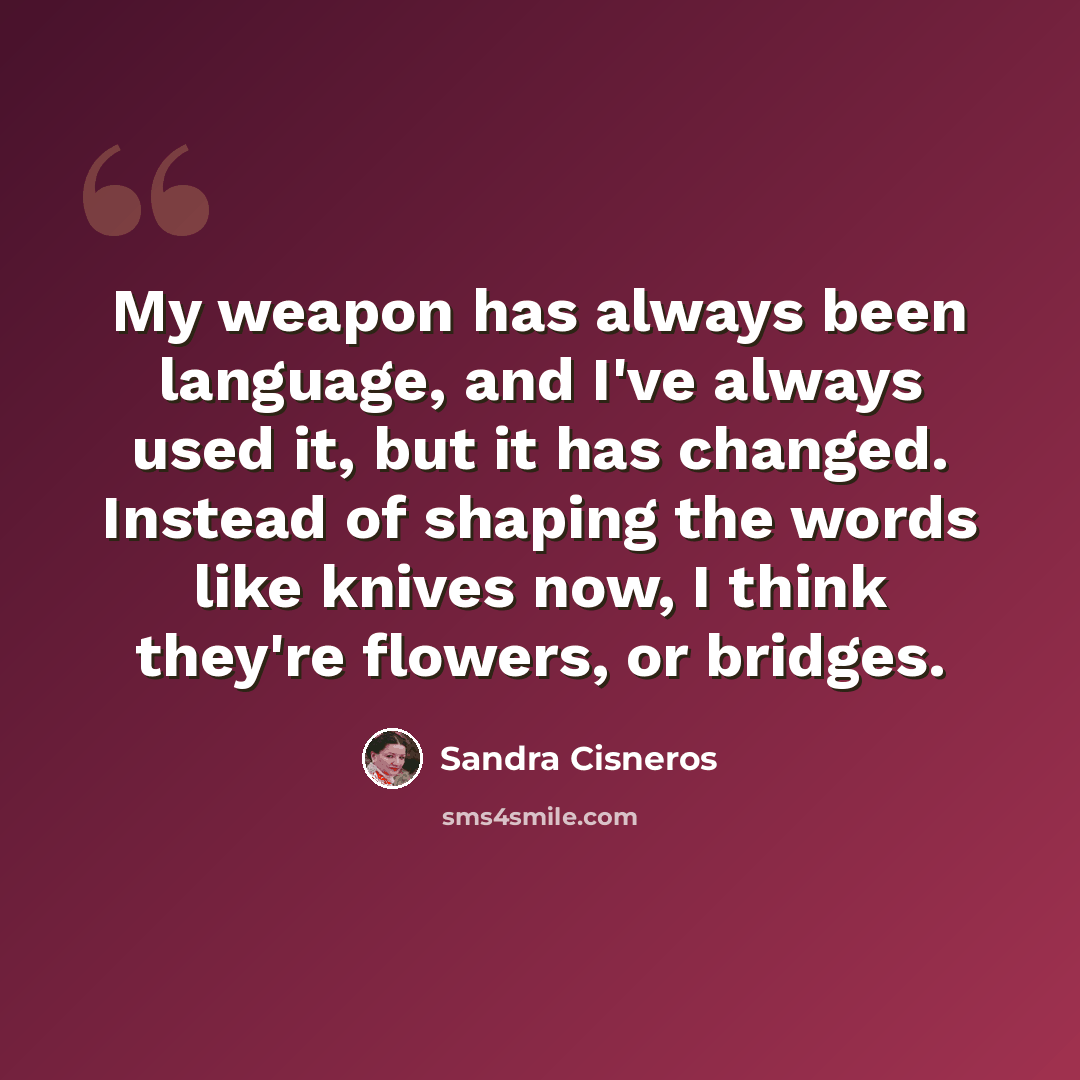 “My weapon has always been language, and I've always used it, but it has changed. Instead of shaping the words like knives now, I think they're flowers, or bridges.” quote by Sandra Cisneros