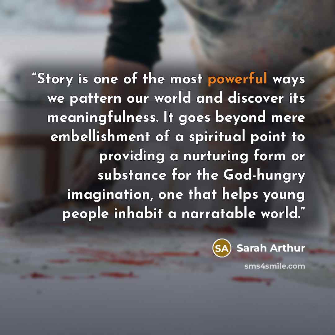 “Story is one of the most powerful ways we pattern our world and discover its meaningfulness. It goes beyond mere embellishment of a spiritual point to providing a nurturing form or substance for the God-hungry imagination, one that helps young people inhabit a narratable world.” quote by Sarah Arthur