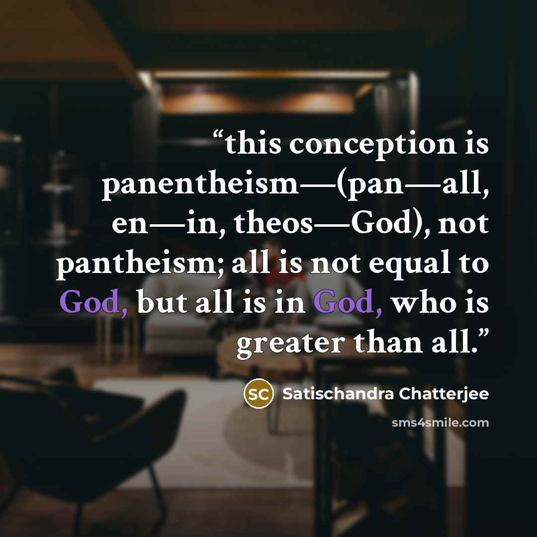 “this conception is panentheism—(pan—all, en—in, theos—God), not pantheism; all is not equal to God, but all is in God, who is greater than all.” quote by Satischandra Chatterjee
