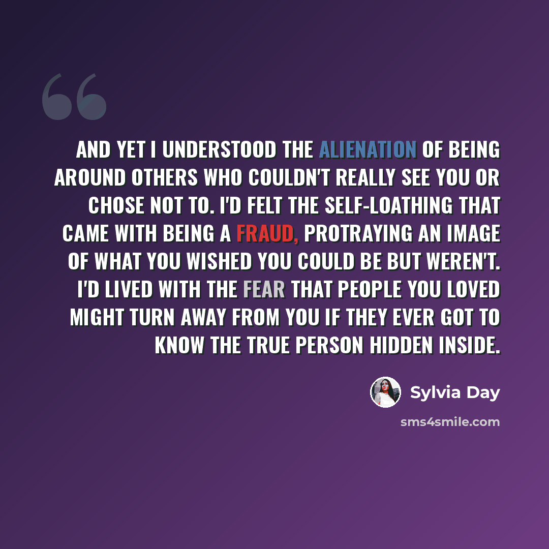 “And yet I understood the alienation of being around others who couldn't really see you or chose not to. I'd felt the self-loathing that came with being a fraud, protraying an image of what you wished you could be but weren't. I'd lived with the fear that people you loved might turn away from you…” quote by Sylvia Day