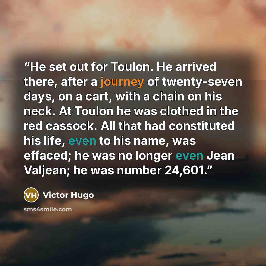 “He set out for Toulon. He arrived there, after a journey of twenty-seven days, on a cart, with a chain on his neck. At Toulon he was clothed in the red cassock. All that had constituted his life, even to his name, was effaced; he was no longer even Jean Valjean; he was number 24,601.” quote by Victor Hugo