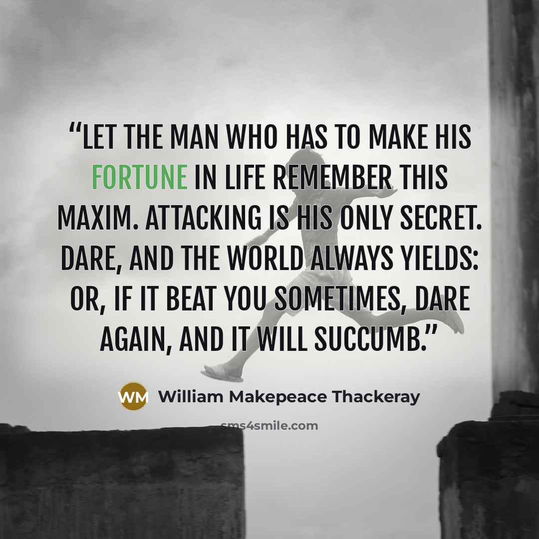 “Let the man who has to make his fortune in life remember this maxim. Attacking is his only secret. Dare, and the world always yields: or, if it beat you sometimes, dare again, and it will succumb.” quote by William Makepeace Thackeray