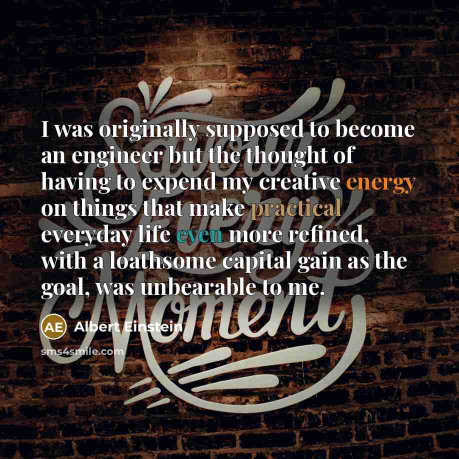 “I was originally supposed to become an engineer but the thought of having to expend my creative energy on things that make practical everyday life even more refined, with a loathsome capital gain as the goal, was unbearable to me.” quote by Albert Einstein
