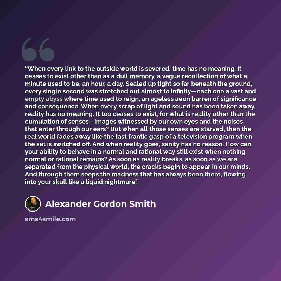 “When every link to the outside world is severed, time has no meaning. It ceases to exist other than as a dull memory, a vague recollection of what a minute used to be, an hour, a day. Sealed up tight so far beneath the ground, every single second was stretched out almost to infinity—each one a…” quote by Alexander Gordon Smith