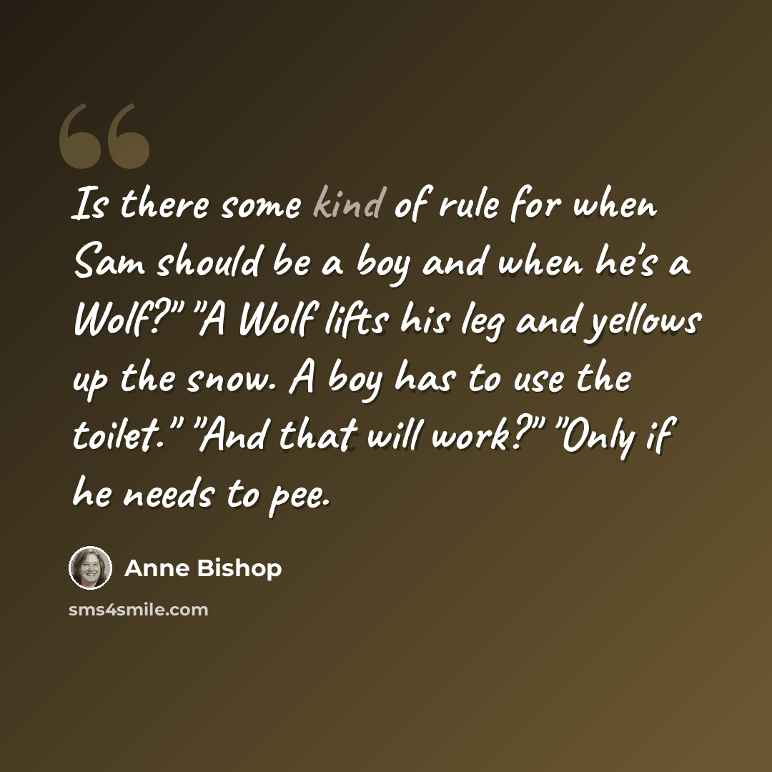 “Is there some kind of rule for when Sam should be a boy and when he's a Wolf?" "A Wolf lifts his leg and yellows up the snow. A boy has to use the toilet." "And that will work?" "Only if he needs to pee.” quote by Anne Bishop