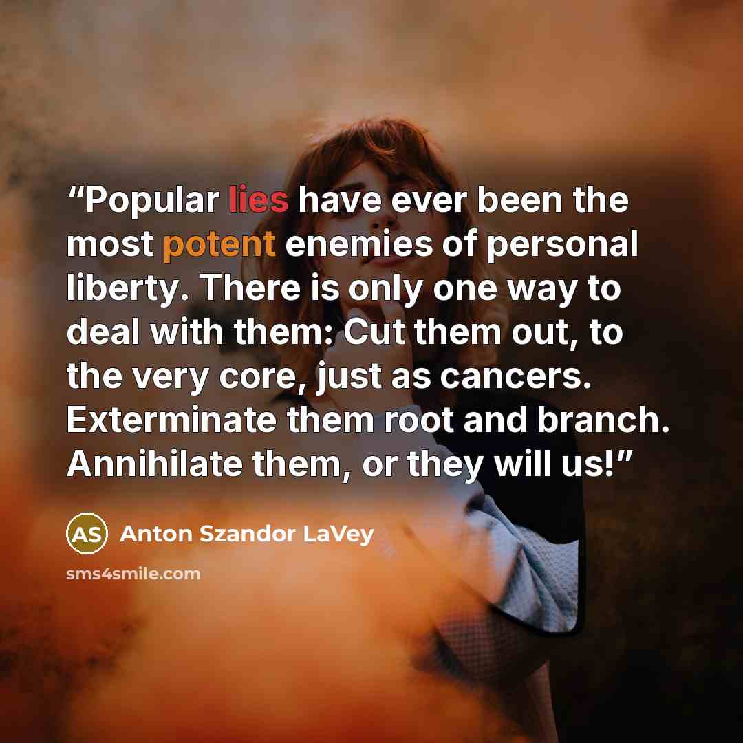 “Popular lies have ever been the most potent enemies of personal liberty. There is only one way to deal with them: Cut them out, to the very core, just as cancers. Exterminate them root and branch. Annihilate them, or they will us!” quote by Anton Szandor LaVey