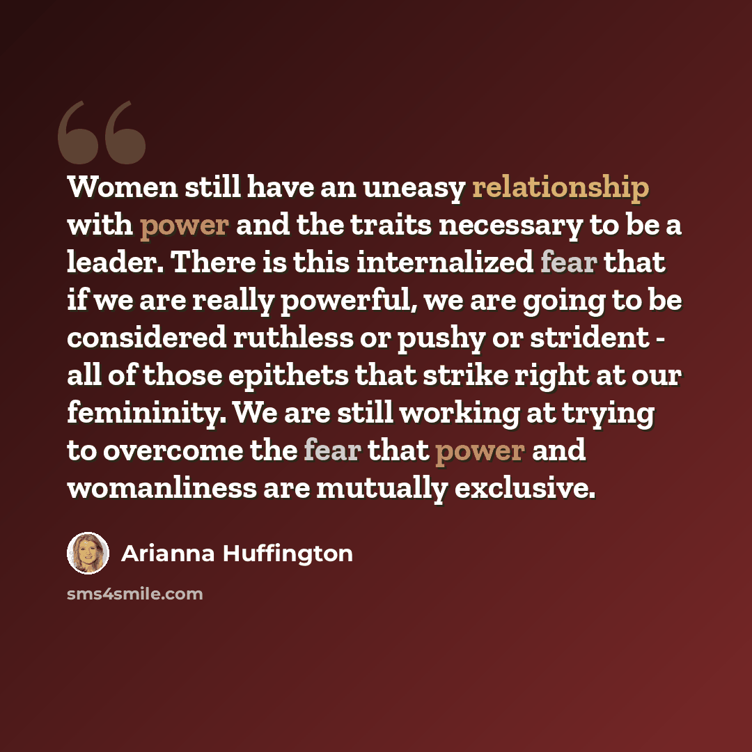 “Women still have an uneasy relationship with power and the traits necessary to be a leader. There is this internalized fear that if we are really powerful, we are going to be considered ruthless or pushy or strident - all of those epithets that strike right at our femininity. We are still working…” quote by Arianna Huffington
