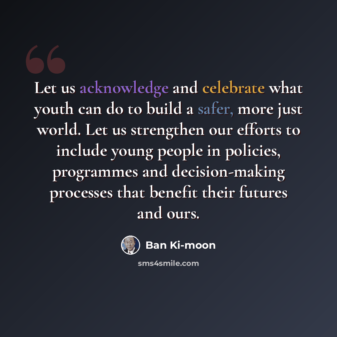 “Let us acknowledge and celebrate what youth can do to build a safer, more just world. Let us strengthen our efforts to include young people in policies, programmes and decision-making processes that benefit their futures and ours.” quote by Ban Ki-moon