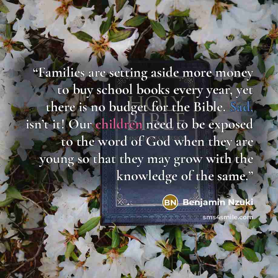 “Families are setting aside more money to buy school books every year, yet there is no budget for the Bible. Sad, isn’t it! Our children need to be exposed to the word of God when they are young so that they may grow with the knowledge of the same.” quote by Benjamin Nzuki