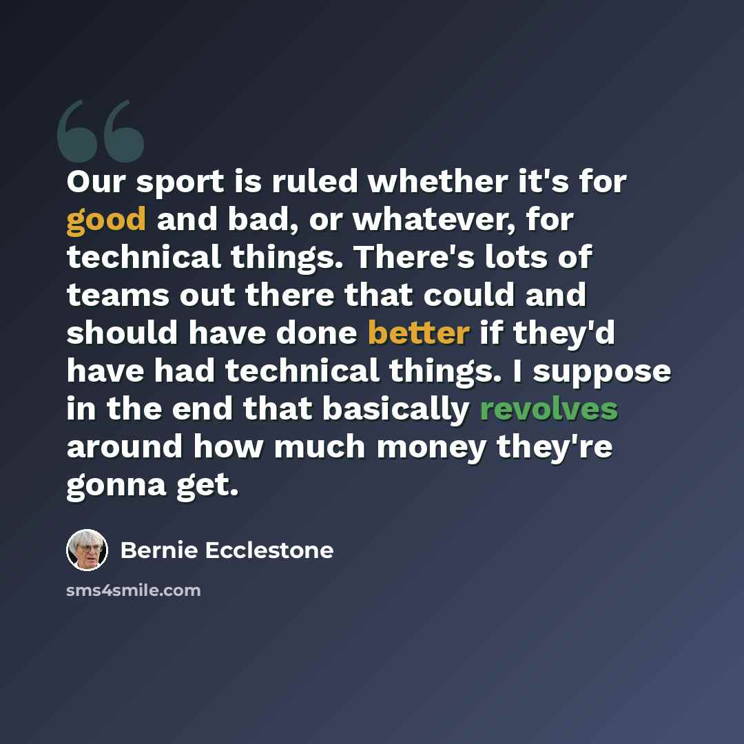 “Our sport is ruled whether it's for good and bad, or whatever, for technical things. There's lots of teams out there that could and should have done better if they'd have had technical things. I suppose in the end that basically revolves around how much money they're gonna get.” quote by Bernie Ecclestone