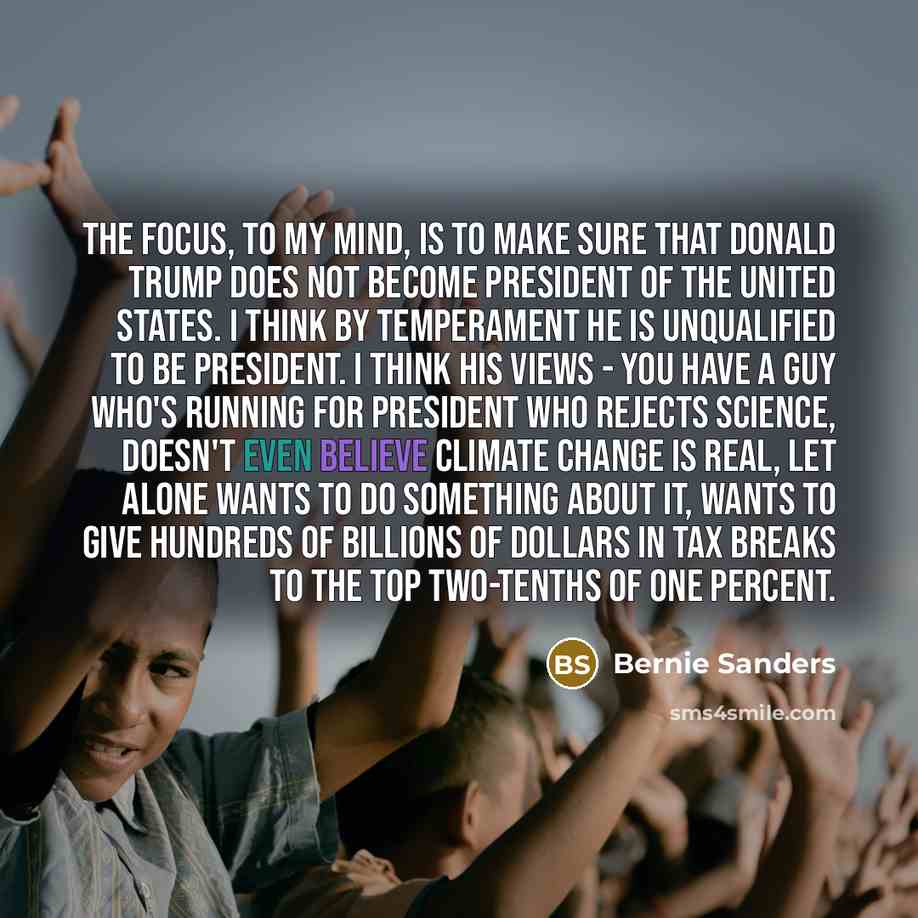 “The focus, to my mind, is to make sure that Donald Trump does not become president of the United States. I think by temperament he is unqualified to be president. I think his views - you have a guy who's running for president who rejects science, doesn't even believe climate change is real, let…” quote by Bernie Sanders